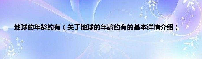 地球的年龄约有（关于地球的年龄约有的基本详情介绍）
