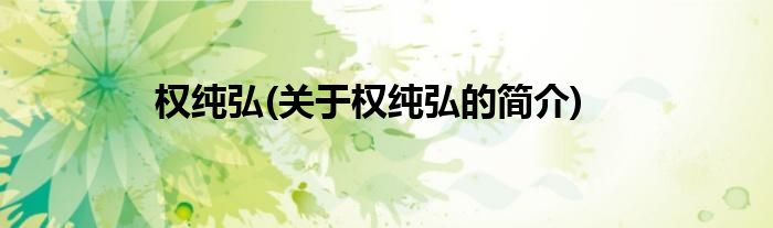权纯弘(关于权纯弘的简介)