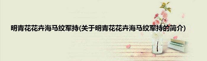 明青花花卉海马纹军持(关于明青花花卉海马纹军持的简介)