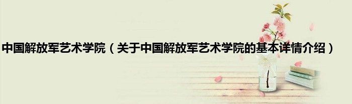 中国解放军艺术学院（关于中国解放军艺术学院的基本详情介绍）